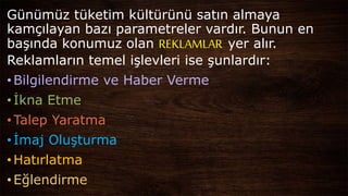 Günümüz tüketim kültürünü satın almaya
kamçılayan bazı parametreler vardır. Bunun en
başında konumuz olan REKLAMLAR yer alır.
Reklamların temel işlevleri ise şunlardır:
•Bilgilendirme ve Haber Verme
•İkna Etme
•Talep Yaratma
•İmaj Oluşturma
•Hatırlatma
•Eğlendirme
 