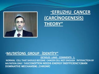 “EFRUZHU
                                        CANCER
                             (CARCİNOGENESİS)
                             THEORY”




“MUTATİONS       GROUP İDENTİTY”
                           DETAİLED LAWS COMMENTS 1.
NORMAL CELL THAT SHOULD BECOME CANCER CELL NOT ENOUGH İNTERACTİON BY
MUTATİON ONLY THİSCONDİTİON NEEDS ENERGY İNEFFİCİENCY(MAİN
DOMİNATİVE MECHANİSM) ,CHRONİC
 
