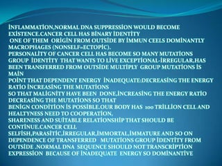 İNFLAMMATİON,NORMAL DNA SUPPRESSİON WOULD BECOME
EXİSTENCE.CANCER CELL HAS BİNARY İDENTİTY
 ONE OF THEM ORİGİN FROM OUTSİDE BY İMMUN CEELS DOMİNANTLY
MACROPHAGES (NONSELF=ECTOPİC).
PERSONALİTY OF CANCER CELL HAS BECOME SO MANY MUTATİONS
GROUP İDENTİTY THAT WANTS TO LİVE EXCEPTİONAL-İRREGULAR,HAS
BEEN TRANSFERRED FROM OUTSİDE MULTİPLY GROUP MUTATİONS İS
MAİN
POİNT THAT DEPENDENT ENERGY İNADEQUATE:DECREASİNG THE ENERGY
RATİO İNCREASİNG THE MUTATİONS
SO THAT MALİGNİTY HAVE BEEN DONE,İNCREASİNG THE ENERGY RATİO
DECREASİNG THE MUTATİONS SO THAT
BENİGN CONDİTİON İS POSSİBLE.OUR BODY HAS 100 TRİLLİON CELL AND
HEALTYNESS NEED TO COOPERATİON,
SHARENESS AND SUİTABLE RELATİONSHİP THAT SHOULD BE
CONTİNUE.CANCER CELL
SELFİSH,PARASİTİC,İRREGULAR,İMMORTAL,İMMATURE AND SO ON
DEPENDENCE OF TRANSFERRED MUTATİONS GROUP İDENTİTY FROM
OUTSİDE .NORMAL DNA SEQUENCE SHOULD NOT TRANSCRİPTİON
EXPRESSİON BECAUSE OF İNADEQUATE ENERGY SO DOMİNANTİVE
 