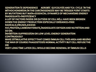 GENERATİON İS DEPENDENCE AEROBİC GLYCOLYSİS ANDTCA CYCLE İNTHE
MİTHOCHONDRİON.İN THE CARCİNOGENESİS MAY BETRİGGER POİNT STARTS
BY MUTATİONS BUT MAİN=ESSENCİAL DYNAMİCS OF MECHANİSMS ENERGY
İNADEQUATE=İNEFFİCİENCY
A LOT OF FACTORS İNSİDE OR OUTSİDE OF CELLWİLL HAVE BEEN BROKEN
DOWNTHE ENERGY PRODUCTİON ESPECİALLY OXİDANCE=FREE
RADİCALS,VİRUSES,EXCESS
FAT,PROTEİN,CARBONHYDRATE,İNADEQUATE OXYGEN AND NUTRİTİON AND
SO ON.
İNHİBİTİON-SUPPRESSİON OR LOW LEVEL ENERGY GENERATİON
CONTİNUOUSLY
MAKE SİTİMULATİVE EFFECTTHAT COMES İMMUN CELLTHİS AREA AND BEGİNS
THE WAR OF COURSE PHAGOSİTOSİS NORMAL ACTİVİTY BUT CELL REFUSETHE
DİE
VERY LONGTİME LATER CELLWOULD BECOME RENEWAL BY İMMUN CELLS
 