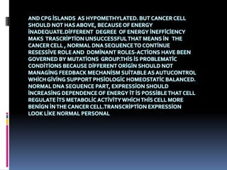 AND CPG İSLANDS AS HYPOMETHYLATED. BUT CANCER CELL
SHOULD NOT HAS ABOVE, BECAUSE OF ENERGY
İNADEQUATE.DİFFERENT DEGREE OF ENERGY İNEFFİCİENCY
MAKS TRASCRİPTİON UNSUCCESSFUL THAT MEANS İN THE
CANCER CELL , NORMAL DNA SEQUENCE TO CONTİNUE
RESESSİVE ROLE AND DOMİNANT ROLES-ACTİONS HAVE BEEN
GOVERNED BY MUTATİONS GROUP.THİS İS PROBLEMATİC
CONDİTİONS BECAUSE DİFFERENT ORİGİN SHOULD NOT
MANAGİNG FEEDBACK MECHANİSM SUİTABLE AS AUTUCONTROL
WHİCH GİVİNG SUPPORT PHSİOLOGİC HOMEOSTATİC BALANCED.
NORMAL DNA SEQUENCE PART, EXPRESSİON SHOULD
İNCREASİNG DEPENDENCE OF ENERGY İT İS POSSİBLE THAT CELL
REGULATE İTS METABOLİC ACTİVİTY WHİCH THİS CELL MORE
BENİGN İN THE CANCER CELL.TRANSCRİPTİON EXPRESSİON
LOOK LİKE NORMAL PERSONAL
 