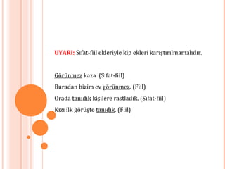 UYARI: Sıfat-fiil ekleriyle kip ekleri karıştırılmamalıdır.
Görünmez kaza (Sıfat-fiil)
Buradan bizim ev görünmez. (Fiil)
Orada tanıdık kişilere rastladık. (Sıfat-fiil)
Kızı ilk görüşte tanıdık. (Fiil)
 
