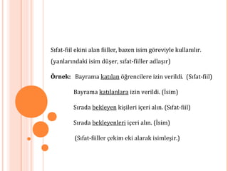 Sıfat-fiil ekini alan fiiller, bazen isim göreviyle kullanılır.
(yanlarındaki isim düşer, sıfat-fiiller adlaşır)
Örnek: Bayrama katılan öğrencilere izin verildi. (Sıfat-fiil)
Bayrama katılanlara izin verildi. (İsim)
Sırada bekleyen kişileri içeri alın. (Sıfat-fiil)
Sırada bekleyenleri içeri alın. (İsim)
(Sıfat-fiiller çekim eki alarak isimleşir.)
 