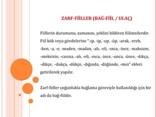 ZARF-FİİLLER (BAĞ-FİİL / ULAÇ)
Fiillerin durumunu, zamanını, şeklini bildiren fiilimsilerdir.
Fiil kök veya gövdelerine “-ıp, -ip, -up, -üp, -arak, -erek,
-ken, -a, -e, -maden, -madan, -alı, -eli, -ınca, -ince, -maksızın,
-meksizin, -casına, -alı, -eli, -ınca, -ince, -unca, -ünce, -dıkça,
-dikçe, -dukça, -dükçe, -dığında, -düğünde, -mez” ekleri
getirilerek yapılır.
Zarf-fiiller çoğunlukla bağlama göreviyle kullanıldığı için bir
adı da bağ-fiildir.
 
