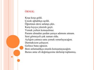 ÖRNEK:
Koşa koşa geldi.
Çocuk ağladıkça açıldı.
Öğretmen dersi anlatıp çıktı.
Karşı kıyıya yüzerek geçti.
Yemek yerken konuşulmaz.
Paramı almadan şurdan şuraya adımımı atmam.
Seni görmeyeli çok zaman oldu.
Aylığım yatınca sana yemek ısmarlayacağım.
Durmaksızın çalışıyor.
Gelince bana uğrasın.
Beni anlamadıkça onunla konuşmayacağım.
Burası anne eli değmişçesine derlenip toplanmış.
 