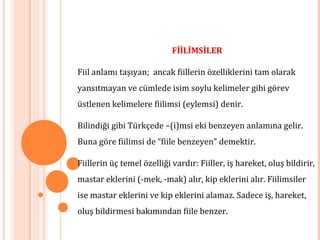 FİİLİMSİLER
Fiil anlamı taşıyan; ancak fiillerin özelliklerini tam olarak
yansıtmayan ve cümlede isim soylu kelimeler gibi görev
üstlenen kelimelere fiilimsi (eylemsi) denir.
Bilindiği gibi Türkçede –(i)msi eki benzeyen anlamına gelir.
Buna göre fiilimsi de “fiile benzeyen” demektir.
Fiillerin üç temel özelliği vardır: Fiiller, iş hareket, oluş bildirir,
mastar eklerini (-mek, -mak) alır, kip eklerini alır. Fiilimsiler
ise mastar eklerini ve kip eklerini alamaz. Sadece iş, hareket,
oluş bildirmesi bakımından fiile benzer.
 