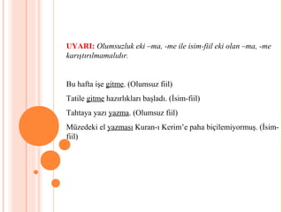 UYARI: Olumsuzluk eki –ma, -me ile isim-fiil eki olan –ma, -me
karıştırılmamalıdır.
Bu hafta işe gitme. (Olumsuz fiil)
Tatile gitme hazırlıkları başladı. (İsim-fiil)
Tahtaya yazı yazma. (Olumsuz fiil)
Müzedeki el yazması Kuran-ı Kerim’e paha biçilemiyormuş. (İsim-
fiil)
 