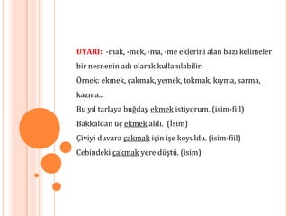 UYARI: -mak, -mek, -ma, -me eklerini alan bazı kelimeler
bir nesnenin adı olarak kullanılabilir.
Örnek: ekmek, çakmak, yemek, tokmak, kıyma, sarma,
kazma...
Bu yıl tarlaya buğday ekmek istiyorum. (isim-fiil)
Bakkaldan üç ekmek aldı. (İsim)
Çiviyi duvara çakmak için işe koyuldu. (isim-fiil)
Cebindeki çakmak yere düştü. (isim)
 