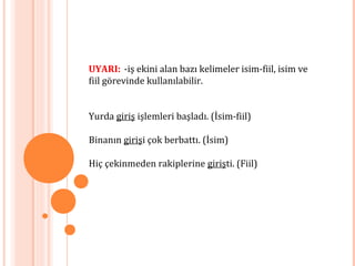 UYARI: -iş ekini alan bazı kelimeler isim-fiil, isim ve
fiil görevinde kullanılabilir.
Yurda giriş işlemleri başladı. (İsim-fiil)
Binanın girişi çok berbattı. (İsim)
Hiç çekinmeden rakiplerine girişti. (Fiil)
 