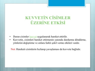 • Duran cisimler kuvvet uygulanarak hareket ettirilir.
• Kuvvetin, cisimleri hareket ettirmenin yanında durdurma döndürme,
yönlerini değiştirme ve onlara farklı şekil verme etkileri vardır.
Not: Hareketi cisimlerin hızlanıp yavaşlaması da kuvvete bağlıdır.
KUVVETİN CİSİMLER
ÜZERİNE ETKİSİ
 