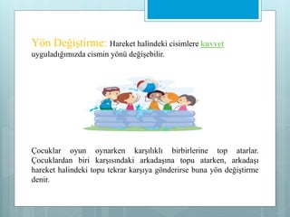 Yön Değiştirme: Hareket halindeki cisimlere kuvvet
uyguladığımızda cismin yönü değişebilir.
Çocuklar oyun oynarken karşılıklı birbirlerine top atarlar.
Çocuklardan biri karşısındaki arkadaşına topu atarken, arkadaşı
hareket halindeki topu tekrar karşıya gönderirse buna yön değiştirme
denir.
 