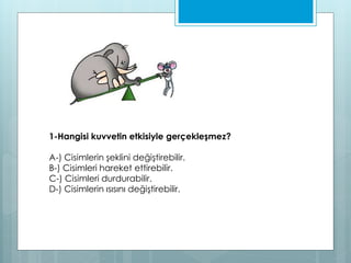 1-Hangisi kuvvetin etkisiyle gerçekleşmez?
A-) Cisimlerin şeklini değiştirebilir.
B-) Cisimleri hareket ettirebilir.
C-) Cisimleri durdurabilir.
D-) Cisimlerin ısısını değiştirebilir.
 
