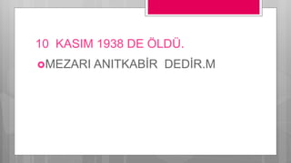 10 KASIM 1938 DE ÖLDÜ.
MEZARI ANITKABİR DEDİR.M
 