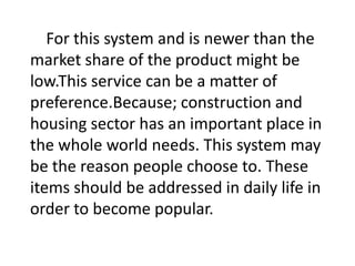 For this system and is newer than the
market share of the product might be
low.This service can be a matter of
preference.Because; construction and
housing sector has an important place in
the whole world needs. This system may
be the reason people choose to. These
items should be addressed in daily life in
order to become popular.

 