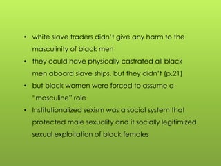 • white slave traders didn‟t give any harm to the
masculinity of black men
• they could have physically castrated all black
men aboard slave ships, but they didn‟t (p.21)
• but black women were forced to assume a
“masculine” role
• Institutionalized sexism was a social system that
protected male sexuality and it socially legitimized
sexual exploitation of black females
 