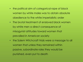 • the political aim of categorical rape of black
women by white males was to obtain absolute
obedience to the white imperialistic order
• The brutal treatment of enslaved black women
by white men a direct consequence of
misogynist attitudes toward women that
prevailed in American society
• the Salem Witchcraft trials were a message to all
women that unless they remained within
passive, subordinate roles they would be
punished, even put to death
 