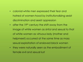 • colonial white men expressed their fear and
hatred of women-hood by institutionalizing sexist
discrimination and sexist oppression
• after the 19th century the shift away from the
image of white women as sinful and sexual to that
of white women as virtuous lady (mother and
helpmeet) occurred at the same time as mass
sexual exploitation of enslaved black women
• they were naturally seen as the embodiment of
female evil and sexual lust
 