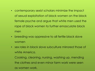 • contemporary sexist scholars minimize the impact
of sexual exploitation of black women on the black
female psyche and argue that white men used the
rape of black women to further emasculate black
men
• breeding was oppressive to all fertile black slave
women
• sex roles in black slave subculture mirrored those of
white America.
Cooking, cleaning, nursing, washing up, mending
the clothes and even minor farm work were seen
as women work.
 