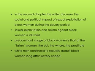 • in the second chapter the writer discusses the
social and political impact of sexual exploitation of
black women during the slavery period
• sexual exploitation and sexism against black
women is still valid
• predominant image of black women is that of the
“fallen” woman, the slut, the whore, the prostitute
• white men continued to sexually assault black
women long after slavery ended
 