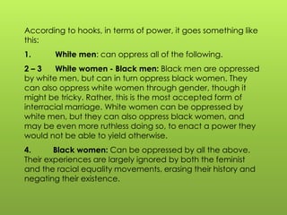 According to hooks, in terms of power, it goes something like
this:
1. White men: can oppress all of the following.
2 – 3 White women - Black men: Black men are oppressed
by white men, but can in turn oppress black women. They
can also oppress white women through gender, though it
might be tricky. Rather, this is the most accepted form of
interracial marriage. White women can be oppressed by
white men, but they can also oppress black women, and
may be even more ruthless doing so, to enact a power they
would not be able to yield otherwise.
4. Black women: Can be oppressed by all the above.
Their experiences are largely ignored by both the feminist
and the racial equality movements, erasing their history and
negating their existence.
 