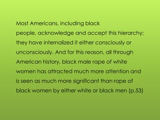 Most Americans, including black
people, acknowledge and accept this hierarchy;
they have internalized it either consciously or
unconsciously. And for this reason, all through
American history, black male rape of white
women has attracted much more attention and
is seen as much more significant than rape of
black women by either white or black men (p.53)
 