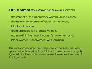 Ain’t I a Woman Black Women and Feminism examines;
• the impact of sexism on black woman during slavery,
• the historic devaluation of black womanhood,
• black male sexism,
• the marginalization of black women,
• racism within the recent women‟s movement and,
• black women‟s involvement with feminism
It is widely considered as a response to the literature, which
spoke to and about white middle-class women and largely
ignored black and minority women of lower socioeconomic
backgrounds.
 