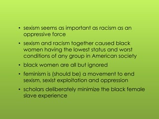 • sexism seems as important as racism as an
oppressive force
• sexism and racism together caused black
women having the lowest status and worst
conditions of any group in American society
• black women are all but ignored
• feminism is (should be) a movement to end
sexism, sexist exploitation and oppression
• scholars deliberately minimize the black female
slave experience
 