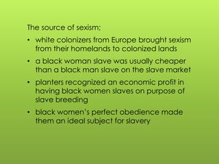 The source of sexism;
• white colonizers from Europe brought sexism
from their homelands to colonized lands
• a black woman slave was usually cheaper
than a black man slave on the slave market
• planters recognized an economic profit in
having black women slaves on purpose of
slave breeding
• black women‟s perfect obedience made
them an ideal subject for slavery
 