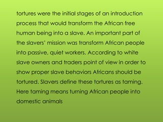 tortures were the initial stages of an introduction
process that would transform the African free
human being into a slave. An important part of
the slavers‟ mission was transform African people
into passive, quiet workers. According to white
slave owners and traders point of view in order to
show proper slave behaviors Africans should be
tortured. Slavers define these tortures as taming.
Here taming means turning African people into
domestic animals
 