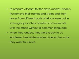 • to prepare Africans for the slave market, traders
first remove their names and status and then
slaves from different parts of Africa were put in
same groups so they couldn‟t communicate
with the others without a common language.
• when they landed, they were ready to do
whatever their white masters ordered because
they want to survive.
 