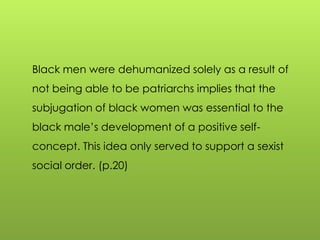 Black men were dehumanized solely as a result of
not being able to be patriarchs implies that the
subjugation of black women was essential to the
black male‟s development of a positive self-
concept. This idea only served to support a sexist
social order. (p.20)
 