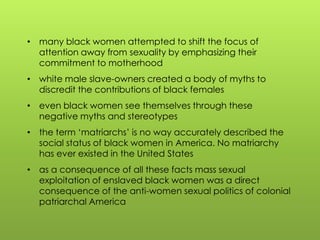• many black women attempted to shift the focus of
attention away from sexuality by emphasizing their
commitment to motherhood
• white male slave-owners created a body of myths to
discredit the contributions of black females
• even black women see themselves through these
negative myths and stereotypes
• the term „matriarchs‟ is no way accurately described the
social status of black women in America. No matriarchy
has ever existed in the United States
• as a consequence of all these facts mass sexual
exploitation of enslaved black women was a direct
consequence of the anti-women sexual politics of colonial
patriarchal America
 
