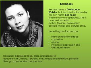 bell hooks
Her real name is Gloria Jean
Watkins, but she is better known by
her pen name bell hooks
(intentionally uncapitalized). She is
an American leftist
author, feminist, postmodern
political thinker and cultural critic.
Her writing has focused on;
• interconnectivity of race
• capitalism
• gender
• systems of oppression and
• class domination
hooks has addressed race, class, and gender in
education, art, history, sexuality, mass media and feminism, primarily
through a postmodern perspective.
 