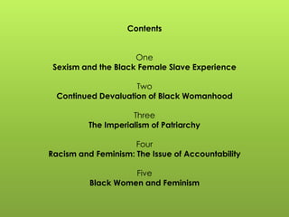 Contents
One
Sexism and the Black Female Slave Experience
Two
Continued Devaluation of Black Womanhood
Three
The Imperialism of Patriarchy
Four
Racism and Feminism: The Issue of Accountability
Five
Black Women and Feminism
 