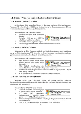 1.1. Güncel (Windows) Sunucu İşletim Sistemi Sürümleri
1.1.1. Standart (Standard) Sürümü

      Ağ üzerindeki diğer sistemlere hizmet ve kaynaklar sağlamak için tasarlanmıştır.
Windows NT 4.0 ve Windows 2000 Server sürümlerinin yerini alması amaçlanmıştır. İşletim
sistemi özellik ve yapılandırma seçeneklerine sahiptir.

      Windows Server 2003 Standard sürümü:
          Dosya ve yazıcıların ortak kullanımını
           destekler.
          En fazla 4 GB ram ve 2 CPU ile
           çalışabilme özelliklerine sahiptir.
          Güvenli bir internet bağlantısı sağlar.
          Masaüstü uygulamalarının tek merkezden kurulumunu destekler.

1.1.2. Ticari (Enterprise) Sürümü

      Windows Server 2003 Enterprise sürümü, her büyüklükte firmanın genel amaçlarına
cevap verebilir. Uygulamalar, Web hizmetleri ve altyapı için uygun olan bu platform yüksek
performans ve verim sağlar, ileri düzeyde güvenilirliğe sahiptir.

      Windows Server 2003 Enterprise sürümü:
          Sekiz işlemciye kadar destek veren,
           gelişmiş işlevlere sahip sunucu işletim
           sistemidir.
          Sekiz düğümlü kümelendirme gibi
           kurumsal özellikler sunar, 32 GB belleğe kadar destek verir.
          Intel Itanium tabanlı bilgisayarlarda da kullanılabilir, bu bilgisayarlarda 128 GB
           RAM desteği verebilir.
          64 bit bilgi işlem platformlarında kullanılabilecek bir sunucudur.

1.1.3. Veri Merkezi (Datacenter) Sürümü

      Windows Server 2003 Datacenter Edition, en yüksek düzeyde kesintisiz
kullanılabilme ve ölçeklenebilme özelliği isteyen, kuruluş için hayati derecede önem taşıyan
uygulamalar için tasarlanmıştır.

      Windows Server 2003 Datacenter sürümü:
          Microsoft tarafından üretilen en güçlü
           ve işlevsel sunucu işletim sistemidir.
          32      yollu     SMP        (symmetric
            multiprocessing - simetrik çoklu
            işlemci-) ve 64 GB RAM desteği vardır.
           Hem sekiz düğümlü kümelendirme, hem de yük dengeleme hizmetleri standart
            özelliklerindendir.
           En az 8 CPU gereksinimi duyar, 32 işlemciye kadar destek verir.
                                           4
 