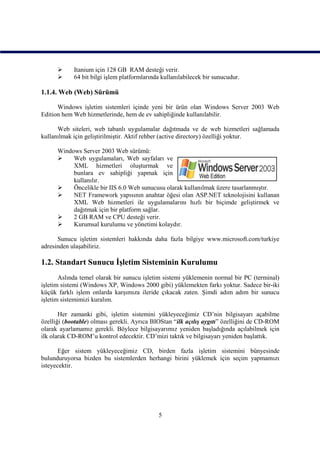      Itanium için 128 GB RAM desteği verir.
           64 bit bilgi işlem platformlarında kullanılabilecek bir sunucudur.

1.1.4. Web (Web) Sürümü

      Windows işletim sistemleri içinde yeni bir ürün olan Windows Server 2003 Web
Edition hem Web hizmetlerinde, hem de ev sahipliğinde kullanılabilir.

      Web siteleri, web tabanlı uygulamalar dağıtmada ve de web hizmetleri sağlamada
kullanılmak için geliştirilmiştir. Aktif rehber (active directory) özelliği yoktur.

      Windows Server 2003 Web sürümü:
          Web uygulamaları, Web sayfaları ve
           XML hizmetleri oluşturmak ve
           bunlara ev sahipliği yapmak için
           kullanılır.
          Öncelikle bir IIS 6.0 Web sunucusu olarak kullanılmak üzere tasarlanmıştır.
          NET Framework yapısının anahtar öğesi olan ASP.NET teknolojisini kullanan
           XML Web hizmetleri ile uygulamalarını hızlı bir biçimde geliştirmek ve
           dağıtmak için bir platform sağlar.
          2 GB RAM ve CPU desteği verir.
          Kurumsal kurulumu ve yönetimi kolaydır.

      Sunucu işletim sistemleri hakkında daha fazla bilgiye www.microsoft.com/turkiye
adresinden ulaşabiliriz.

1.2. Standart Sunucu İşletim Sisteminin Kurulumu
       Aslında temel olarak bir sunucu işletim sistemi yüklemenin normal bir PC (terminal)
işletim sistemi (Windows XP, Windows 2000 gibi) yüklemekten farkı yoktur. Sadece bir-iki
küçük farklı işlem onlarda karşımıza ileride çıkacak zaten. Şimdi adım adım bir sunucu
işletim sistemimizi kuralım.

       Her zamanki gibi, işletim sistemini yükleyeceğimiz CD’nin bilgisayarı açabilme
özelliği (bootable) olması gerekli. Ayrıca BIOStan “ilk açılış aygıtı” özelliğini de CD-ROM
olarak ayarlamamız gerekli. Böylece bilgisayarımız yeniden başladığında açılabilmek için
ilk olarak CD-ROM’u kontrol edecektir. CD’mizi taktık ve bilgisayarı yeniden başlattık.

       Eğer sistem yükleyeceğimiz CD, birden fazla işletim sistemini bünyesinde
bulunduruyorsa bizden bu sistemlerden herhangi birini yüklemek için seçim yapmamızı
isteyecektir.




                                             5
 