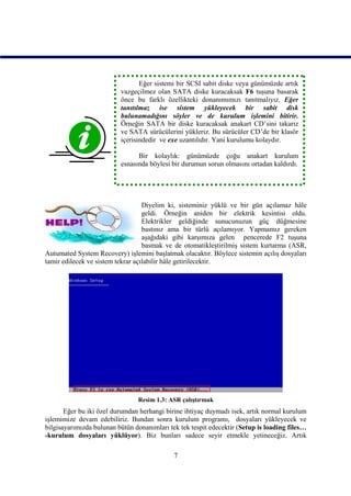 Eğer sistemi bir SCSI sabit diske veya günümüzde artık
                          vazgeçilmez olan SATA diske kuracaksak F6 tuşuna basarak
                          önce bu farklı özellikteki donanımımızı tanıtmalıyız. Eğer
                          tanıtılmaz ise sistem yükleyecek bir sabit disk
                          bulunamadığını söyler ve de kurulum işlemini bitirir.
                          Örneğin SATA bir diske kuracaksak anakart CD’sini takarız
                          ve SATA sürücülerini yükleriz. Bu sürücüler CD’de bir klasör
                          içerisindedir ve exe uzantılıdır. Yani kurulumu kolaydır.

                                Bir kolaylık: günümüzde çoğu anakart kurulum
                          esnasında böylesi bir durumun sorun olmasını ortadan kaldırdı.




                                   Diyelim ki, sisteminiz yüklü ve bir gün açılamaz hâle
                                   geldi. Örneğin aniden bir elektrik kesintisi oldu.
                                   Elektrikler geldiğinde sunucunuzun güç düğmesine
                                   bastınız ama bir türlü açılamıyor. Yapmamız gereken
                                   aşağıdaki gibi karşımıza gelen pencerede F2 tuşuna
                                   basmak ve de otomatikleştirilmiş sistem kurtarma (ASR,
Autumated System Recovery) işlemini başlatmak olacaktır. Böylece sistemin açılış dosyaları
tamir edilecek ve sistem tekrar açılabilir hâle getirilecektir.




                                Resim 1.3: ASR çalıştırmak
       Eğer bu iki özel durumdan herhangi birine ihtiyaç duymadı isek, artık normal kurulum
işlemimize devam edebiliriz. Bundan sonra kurulum programı, dosyaları yükleyecek ve
bilgisayarımızda bulunan bütün donanımları tek tek tespit edecektir (Setup is loading files…
-kurulum dosyaları yüklüyor). Biz bunları sadece seyir etmekle yetineceğiz. Artık

                                             7
 