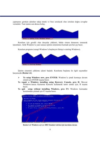 yapmamız gereken adımları takip etmek ve bize sorulacak olan sorulara doğru cevaplar
vermektir. Yani işimiz son derece kolay.




      Kurulum için gerekli olan dosyalar yüklenir, bütün sistem donanımı taranarak
tanımlanır. Artık Windows’u yani sunucu işletim sistemimizi kurmak için her şey hazır.

     Kurulum programı (setup) Windows’u başlatıyor (Setup is starting Windows).




      İşletim sistemini yükleme işlemi başladı. Kuruluma başlama ile ilgili seçenekler
karşımızda (Resim 1.4).

         To setup Windows now, pres ENTER: Windows’u şimdi kurmaya devam
          etmek için ENTER tuşuna basın.
     To repair a Windows installing using Recovery Console, pres R: Mevcut
          Windows’unuzu Kurtarma Konsolu kullanarak tamir etmek için, R tuşuna
          basın.
     To quit setup without installing Windows, pres F3: Windows kurmadan
          kurulumdan çıkmak için F3 tuşuna basın.




           Resim 1.4: Windows server 2003 Standart sürüm için kurulum ekranı

                                          8
 