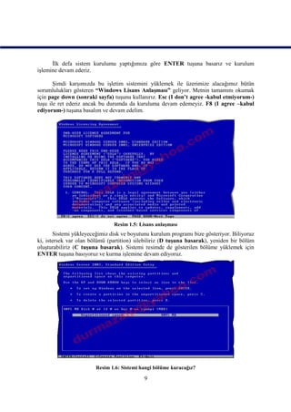 İlk defa sistem kurulumu yaptığımıza göre ENTER tuşuna basarız ve kurulum
işlemine devam ederiz.

       Şimdi karşımızda bu işletim sistemini yüklemek ile üzerimize alacağımız bütün
sorumlulukları gösteren “Windows Lisans Anlaşması” geliyor. Metnin tamamını okumak
için page down (sonraki sayfa) tuşunu kullanırız. Esc (I don’t agree -kabul etmiyorum-)
tuşu ile ret ederiz ancak bu durumda da kuruluma devam edemeyiz. F8 (I agree –kabul
ediyorum-) tuşuna basalım ve devam edelim.




                               Resim 1.5: Lisans anlaşması
       Sistemi yükleyeceğimiz disk ve boyutunu kurulum programı bize gösteriyor. Biliyoruz
ki, istersek var olan bölümü (partition) silebiliriz (D tuşuna basarak), yeniden bir bölüm
oluşturabiliriz (C tuşuna basarak). Sistemi resimde de gösterilen bölüme yüklemek için
ENTER tuşuna basıyoruz ve kurma işlemine devam ediyoruz.




                        Resim 1.6: Sistemi hangi bölüme kuracağız?

                                            9
 