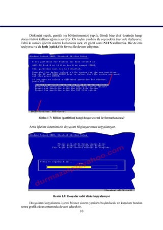 Diskimizi seçtik, gerekli ise bölümlememizi yaptık. Şimdi bize disk üzerinde hangi
dosya türünü kullanacağımızı soruyor. Ok tuşları yardımı ile seçenekler üzerinde ilerliyoruz.
Tabii ki sunucu işletim sistemi kullanacak isek, en güzel olanı NTFS kullanmak. Biz de onu
seçiyoruz ve de hızlı (quick) bir format ile devam ediyoruz.




             Resim 1.7: Bölüm (partition) hangi dosya sistemi ile formatlanacak?


      Artık işletim sistemimizin dosyaları bilgisayarımıza kopyalanıyor.




                        Resim 1.8: Dosyalar sabit diske kopyalanıyor

      Dosyaların kopyalanma işlemi bitince sistem yeniden başlatılacak ve kurulum bundan
sonra grafik ekran ortamında devam edecektir.
                                           10
 