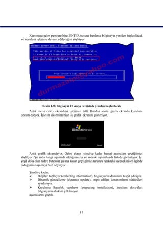 Karşımıza gelen pencere bize, ENTER tuşuna basılınca bilgisayar yeniden başlatılacak
ve kurulum işlemine devam edileceğini söylüyor.




                Resim 1.9: Bilgisayar 15 saniye içerisinde yeniden başlatılacak
     Artık metin (text) ekrandaki işlerimiz bitti. Bundan sonra grafik ekranda kurulum
devam edecek. İşletim sistemim bize ilk grafik ekranını gösteriyor.




       Artık grafik ekrandayız. Gelen ekran şimdiye kadar hangi aşamaları geçtiğimizi
söylüyor. Şu anda hangi aşamada olduğumuzu ve sonraki aşamalarda listede görünüyor. İçi
yeşil dolu olan radyo butonlar şu ana kadar geçtiğimiz, turuncu renkteki seçenek hâlen içinde
olduğumuz aşamayı bize söylüyor.

      Şimdiye kadar:
          Bilgileri topluyor (collecting information), bilgisayarın donanımı tespit ediliyor.
          Dinamik güncelleme (dynamic update), tespit edilen donanımların sürücüleri
           ayarlanıyor.
          Kuruluma hazırlık yapılıyor (preparing installation), kurulum dosyaları
           bilgisayarın diskine yükleniyor.
      aşamalarını geçtik.




                                              11
 