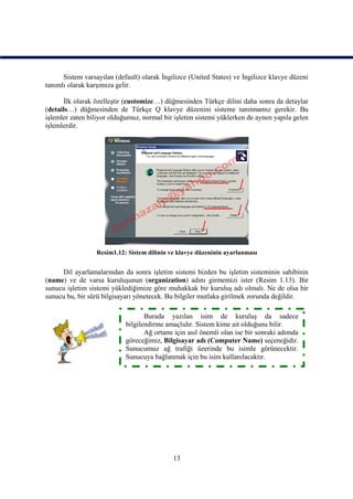 Sistem varsayılan (default) olarak İngilizce (United States) ve İngilizce klavye düzeni
tanımlı olarak karşımıza gelir.

      İlk olarak özelleştir (customize…) düğmesinden Türkçe dilini daha sonra da detaylar
(details…) düğmesinden de Türkçe Q klavye düzenini sisteme tanıtmamız gerekir. Bu
işlemler zaten biliyor olduğumuz, normal bir işletim sistemi yüklerken de aynen yapıla gelen
işlemlerdir.




                  Resim1.12: Sistem dilinin ve klavye düzeninin ayarlanması


     Dil ayarlamalarından da sonra işletim sistemi bizden bu işletim sisteminin sahibinin
(name) ve de varsa kuruluşunun (organization) adını girmemizi ister (Resim 1.13). Bir
sunucu işletim sistemi yüklediğimize göre muhakkak bir kuruluş adı olmalı. Ne de olsa bir
sunucu bu, bir sürü bilgisayarı yönetecek. Bu bilgiler mutlaka girilmek zorunda değildir.

                                   Burada yazılan isim de kuruluş da sadece
                            bilgilendirme amaçlıdır. Sistem kime ait olduğunu bilir.
                                   Ağ ortamı için asıl önemli olan ise bir sonraki adımda
                            göreceğimiz, Bilgisayar adı (Computer Name) seçeneğidir.
                            Sunucumuz ağ trafiği üzerinde bu isimle görünecektir.
                            Sunucuya bağlanmak için bu isim kullanılacaktır.




                                             13
 
