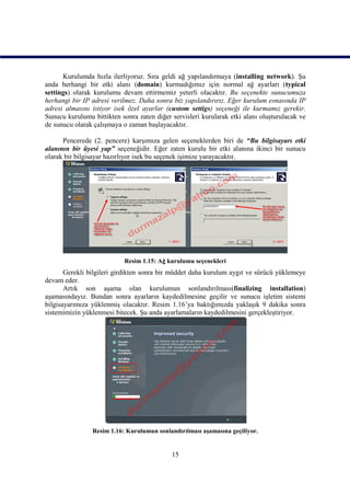 Kurulumda hızla ilerliyoruz. Sıra geldi ağ yapılandırmaya (installing network). Şu
anda herhangi bir etki alanı (domain) kurmadığımız için normal ağ ayarları (typical
settings) olarak kurulumu devam ettirmemiz yeterli olacaktır. Bu seçenekte sunucumuza
herhangi bir IP adresi verilmez. Daha sonra biz yapılandırırız. Eğer kurulum esnasında IP
adresi almasını istiyor isek özel ayarlar (custom settigs) seçeneği ile kurmamız gerekir.
Sunucu kurulumu bittikten sonra zaten diğer servisleri kurularak etki alanı oluşturulacak ve
de sunucu olarak çalışmaya o zaman başlayacaktır.

      Pencerede (2. pencere) karşımıza gelen seçeneklerden biri de “Bu bilgisayarı etki
alanının bir üyesi yap” seçeneğidir. Eğer zaten kurulu bir etki alanına ikinci bir sunucu
olarak bir bilgisayar hazırlıyor isek bu seçenek işimize yarayacaktır.




                            Resim 1.15: Ağ kurulumu seçenekleri
       Gerekli bilgileri girdikten sonra bir müddet daha kurulum aygıt ve sürücü yüklemeye
devam eder.
       Artık son aşama olan kurulumun sonlandırılması(finalizing installation)
aşamasındayız. Bundan sonra ayarların kaydedilmesine geçilir ve sunucu işletim sistemi
bilgisayarımıza yüklenmiş olacaktır. Resim 1.16’ya baktığımızda yaklaşık 9 dakika sonra
sistemimizin yüklenmesi bitecek. Şu anda ayarlamaların kaydedilmesini gerçekleştiriyor.




                Resim 1.16: Kurulumun sonlandırılması aşamasına geçiliyor.


                                            15
 