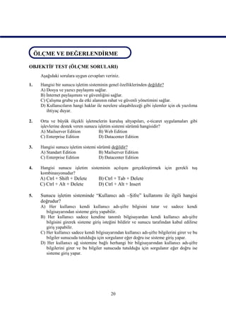 ÖLÇME VE DEĞERLENDİRME
 ÖLÇME VE DEĞERLENDİRME

OBJEKTİF TEST (ÖLÇME SORULARI)
     Aşağıdaki sorulara uygun cevapları veriniz.
1.   Hangisi bir sunucu işletim sisteminin genel özelliklerinden değildir?
     A) Dosya ve yazıcı paylaşımı sağlar.
     B) İnternet paylaşımını ve güvenliğini sağlar.
     C) Çalışma grubu ya da etki alanının rahat ve güvenli yönetimini sağlar.
     D) Kullanıcıların hangi haklar ile nerelere ulaşabileceği gibi işlemler için ek yazılıma
        ihtiyaç duyar.

2.   Orta ve büyük ölçekli işletmelerin kuruluş altyapıları, e-ticaret uygulamaları gibi
     işlevlerine destek veren sunucu işletim sistemi sürümü hangisidir?
     A) Mailserver Edition           B) Web Edition
     C) Enterprise Edition           D) Datacenter Edition

3.   Hangisi sunucu işletim sistemi sürümü değildir?
     A) Standart Edition             B) Mailserver Edition
     C) Enterprise Edition           D) Datacenter Edition

4.   Hangisi sunucu işletim sisteminin açılışını gerçekleştirmek için gerekli tuş
     kombinasyonudur?
     A) Ctrl + Shift + Delete        B) Ctrl + Tab + Delete
     C) Ctrl + Alt + Delete          D) Ctrl + Alt + Insert

5.   Sunucu işletim sisteminde “Kullanıcı adı –Şifre” kullanımı ile ilgili hangisi
     doğrudur?
     A) Her kullanıcı kendi kullanıcı adı-şifre bilgisini tutar ve sadece kendi
        bilgisayarından sisteme giriş yapabilir.
     B) Her kullanıcı sadece kendine tanımlı bilgisayardan kendi kullanıcı adı-şifre
        bilgisini girerek sisteme giriş isteğini bildirir ve sunucu tarafından kabul edilirse
        giriş yapabilir.
     C) Her kullanıcı sadece kendi bilgisayarından kullanıcı adı-şifre bilgilerini girer ve bu
        bilgiler sunucuda tutulduğu için sorgulanır eğer doğru ise sisteme giriş yapar.
     D) Her kullanıcı ağ sistemine bağlı herhangi bir bilgisayarından kullanıcı adı-şifre
        bilgilerini girer ve bu bilgiler sunucuda tutulduğu için sorgulanır eğer doğru ise
        sisteme giriş yapar.




                                            20
 