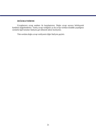 DEĞERLENDİRME

      Cevaplarınızı cevap anahtarı ile karşılaştırınız. Doğru cevap sayınızı belirleyerek
kendinizi değerlendiriniz. Yanlış cevap verdiğiniz ya da cevap verirken tereddüt yaşadığınız
sorularla ilgili konuları faaliyete geri dönerek tekrar inceleyiniz.

      Tüm sorulara doğru cevap verdiyseniz diğer faaliyete geçiniz.




                                            21
 