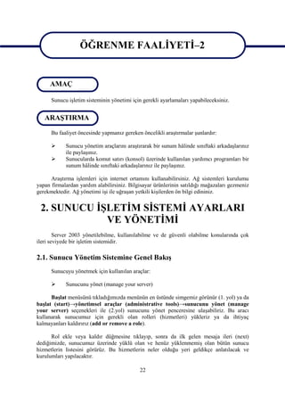 ÖĞRENME FAALİYETİ–2

                   ÖĞRENME FAALİYETİ-2
     AMAÇ

      Sunucu işletim sisteminin yönetimi için gerekli ayarlamaları yapabileceksiniz.


   ARAŞTIRMA

      Bu faaliyet öncesinde yapmanız gereken öncelikli araştırmalar şunlardır:

           Sunucu yönetim araçlarını araştırarak bir sunum hâlinde sınıftaki arkadaşlarınız
            ile paylaşınız.
           Sunucularda komut satırı (konsol) üzerinde kullanılan yardımcı programları bir
            sunum hâlinde sınıftaki arkadaşlarınız ile paylaşınız.

      Araştırma işlemleri için internet ortamını kullanabilirsiniz. Ağ sistemleri kurulumu
yapan firmalardan yardım alabilirsiniz. Bilgisayar ürünlerinin satıldığı mağazaları gezmeniz
gerekmektedir. Ağ yönetimi işi ile uğraşan yetkili kişilerden ön bilgi edininiz.


 2. SUNUCU İŞLETİM SİSTEMİ AYARLARI
             VE YÖNETİMİ
        Server 2003 yönetilebilme, kullanılabilme ve de güvenli olabilme konularında çok
ileri seviyede bir işletim sistemidir.

2.1. Sunucu Yönetim Sistemine Genel Bakış
      Sunucuyu yönetmek için kullanılan araçlar:

           Sunucunu yönet (manage your server)

      Başlat menüsünü tıkladığımızda menünün en üstünde simgemiz görünür (1. yol) ya da
başlat (start)→yönetimsel araçlar (administrative tools)→sunucunu yönet (manage
your server) seçenekleri ile (2.yol) sunucunu yönet penceresine ulaşabiliriz. Bu aracı
kullanarak sunucumuz için gerekli olan rolleri (hizmetleri) yükleriz ya da ihtiyaç
kalmayanları kaldırırız (add or remove a role).

      Rol ekle veya kaldır düğmesine tıklayıp, sonra da ilk gelen mesaja ileri (next)
dediğimizde, sunucumuz üzerinde yüklü olan ve henüz yüklenmemiş olan bütün sunucu
hizmetlerin listesini görürüz. Bu hizmetlerin neler olduğu yeri geldikçe anlatılacak ve
kurulumları yapılacaktır.

                                            22
 