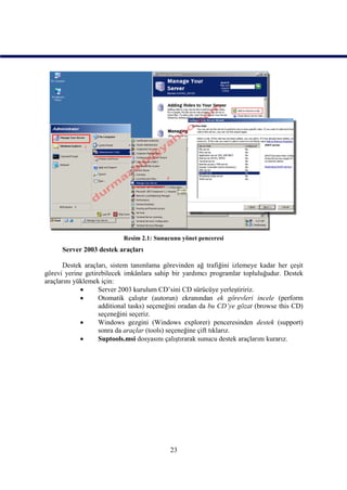 Resim 2.1: Sunucunu yönet penceresi
      Server 2003 destek araçları

       Destek araçları, sistem tanımlama görevinden ağ trafiğini izlemeye kadar her çeşit
görevi yerine getirebilecek imkânlara sahip bir yardımcı programlar topluluğudur. Destek
araçlarını yüklemek için:
                  Server 2003 kurulum CD’sini CD sürücüye yerleştiririz.
                  Otomatik çalıştır (autorun) ekranından ek görevleri incele (perform
                   additional tasks) seçeneğini oradan da bu CD’ye gözat (browse this CD)
                   seçeneğini seçeriz.
                  Windows gezgini (Windows explorer) penceresinden destek (support)
                   sonra da araçlar (tools) seçeneğine çift tıklarız.
                  Suptools.msi dosyasını çalıştırarak sunucu destek araçlarını kurarız.




                                           23
 