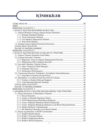 İÇİNDEKİLER

AÇIKLAMALAR .................................................................................................................. İİİ
GİRİŞ ....................................................................................................................................... 1
ÖĞRENME FAALİYETİ–1 .................................................................................................... 3
1. SUNUCU İŞLETİM SİSTEMİNİN KURULUMU ............................................................. 3
   1.1. Güncel (Windows) Sunucu İşletim Sistemi Sürümleri ................................................. 4
      1.1.1. Standart (Standard) Sürümü .................................................................................. 4
      1.1.2. Ticari (Enterprise) Sürümü .................................................................................... 4
      1.1.3. Veri Merkezi (Datacenter) Sürümü ....................................................................... 4
      1.1.4. Web (Web) Sürümü............................................................................................... 5
   1.2. Standart Sunucu İşletim Sisteminin Kurulumu............................................................. 5
   UYGULAMA FAALİYETİ .............................................................................................. 19
   ÖLÇME VE DEĞERLENDİRME .................................................................................... 20
ÖĞRENME FAALİYETİ-2 ................................................................................................... 22
2. SUNUCU İŞLETİM SİSTEMİ AYARLARI VE YÖNETİMİ.......................................... 22
   2.1. Sunucu Yönetim Sistemine Genel Bakış .................................................................... 22
   2.2. Çalışan Sunucuları Yönetme....................................................................................... 25
      2.2.1. Bilgisayarı Yönet (Computer Management) Konsolu ......................................... 25
      2.2.2. Bilgisayarım (My Computer) Konsolu ................................................................ 29
   2.3. Servisleri, İşlemleri, Olayları İzleme .......................................................................... 38
      2.3.1. Görev Yöneticisi (Task Manager) ....................................................................... 38
      2.3.2. Hizmetler (Services) ............................................................................................ 41
      2.3.3. Performans (Performance)................................................................................... 42
   2.4. Yönetimsel Görevleri, Politikaları, Prosedürleri Otomatikleştirme............................ 43
      2.4.1. Grup İlkesi Yönetimi (Group Policy) .................................................................. 44
   2.5. Destekleme ve Uzaktan Erişim Servisleri ile Çalışma................................................ 45
      2.5.1. Yardım ve Destek (Help and Support) ................................................................ 45
      2.5.2. Uzak Masaüstü (Remote Desktop) ...................................................................... 46
   UYGULAMA FAALİYETİ .............................................................................................. 48
   ÖLÇME VE DEĞERLENDİRME .................................................................................... 50
ÖĞRENME FAALİYETİ–3 .................................................................................................. 52
3. GELİŞMİŞ SUNUCU İŞLETİM SİSTEMLERİNDE VERİ YÖNETİMİ ........................ 52
   3.1. Dosya Sisteminin ve Sürücülerin Yönetimi ................................................................ 52
      3.1.1. Dosya Sistemleri.................................................................................................. 52
      3.1.2. Temel ve Dinamik Depolama Türleri.................................................................. 53
      3.1.3. NTFS Oluşturulmuş Sürücülerin Kullanımı ........................................................ 54
      3.1.4. Temel Disklerde Mantıksal Sürücü Oluşturmak ................................................ 54
      3.1.5. Temel Disklerde Mantıksal Sürücüyü ya da Birimi Biçimlendirmek ................ 55
      3.1.6. Sürücü Harflerini Yapılandırmak ........................................................................ 57
      3.1.7. Bir Mantıksal Sürücüyü ya da Birimi Silmek...................................................... 59
   3.2. Hacim Ayarlamaları ve RAID Ayarlamaları .............................................................. 60
      3.2.1. RAID-0 (Şeritli) Birimi ....................................................................................... 61
      3.2.2. RAID-1 (Yansıma) Birimi................................................................................... 61
      3.2.3. RAID-5 (Dağıtılmış) Birimi ................................................................................ 62
      3.2.4. RAID-5 Birimi Oluşturma................................................................................... 63
                                                                     i
 