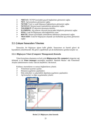      NBSTAT: TCP/IP üzerindeki geçerli bağlantıları görmemizi sağlar.
           NET: Ağ komutlarını görmemizi sağlar.
           NETSH: Yerel ve uzak bilgisayar bağlantılarını görmemizi sağlar.
           NETSTAT: İletişim kuralı istatistiklerini görmemizi sağlar.
           NSLOOKUP: IP adresinin durumunu denetler.
           PATHPING: Ağ yollarını izleyerek kayıp paket bilgilerini görmemizi sağlar.
           PING: Uzak bir bilgisayara olan bağlantımızı sınar.
           ROUTE: Sistem içerisindeki yönlendirme tablolarını yönetmemizi sağlar.
           TRACERT: Uzak bir bilgisayara ulaşmak için kullanılan ağ yolunu görmemizi
            sağlar.

2.2. Çalışan Sunucuları Yönetme
     Sunucular, bir bilgisayar ağının kalbi gibidir. Sunucunun en önemli görevi de
kaynakların yönetilmesidir. Bu görevi yapabilmek için de kullanmamız gereken araçlar var.

2.2.1. Bilgisayarı Yönet (Computer Management) Konsolu

      Yönet konsoluna ulaşmanın en hızlı yolu Bilgisayarım (My computer) simgesine sağ
tıklamak ve de Yönet (manage) seçeneğini seçmektir. Denetim Masası’ nda Yönetimsel
Araçlar (administrative tools)’ dan da ulaşabiliriz. Bu konsol:

      Kullanıcı oturumlarını ve sunucu bağlantılarını yönetir.
           Yönetimsel uyarıları ayarlar.
           Donanım aygıtlarını yapılandırır.
           Disk sürücüleri ve çıkarılabilir depolama aygıtlarını yapılandırır.
           Ağ hizmetleri ve diğer uygulamaları yönetir.




                             Resim 2.3: Bilgisayarı yönet konsolu

                                             25
 