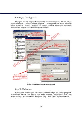 Başka bilgisayarlara bağlanmak

       Bilgisayarı Yönet (Computer Management (Local)) seçeneğine sağ tıklarız. “Başka
bilgisayara bağlan…” (connect another computer…) seçeneğini tıklarız. Açılan pencerede
“başka bilgisayar” (another computer) seçeneğine bağlanak istediğimiz bilgisayarın
“bilgisayar adı” nı yazarız. Artık bu bilgisayara bağlandık.




                         Resim 2.4: Başka bir bilgisayara bağlanmak


      Konsol iletisi göndermek

      Bağlandığımız bir bilgisayara konsol iletisi göndermek istiyor isek, “bilgisayarı yönet”
seçeneğine sağ tıklarız, “tüm görevler” (All Tasks) içerisinde “konsol mesajı yolla” (send
console message…) iletisini tıklarız. Mesajımızı yazıp “Yolla” (Send) düğmesine tıklarız.




                                             26
 